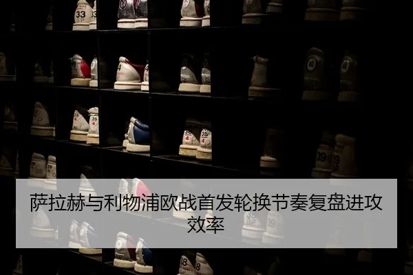 萨拉赫与利物浦欧战首发轮换节奏复盘进攻效率